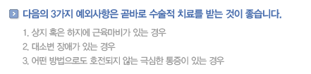 다음의3가지 예외사항은 곧바로 수술적 치료를 받는 것이 좋습니다. 
                1.상지 혹은 하지에 근육마비가 있는 경우
                2.대소변 장애가 있는 경우
                3.어떤 방법으로도 호전되지 않는 극심한 통증이 있는 경우
