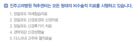 진주고려병원 척추센터는 모든 형태의 비수술적 치료를 시행하고 있습니다.            
                정밀유도 미세침습치료
                정밀유도 신경공경유 신경치료
                정밀유도 신경후가지 치료
                경막외강 신경성형술
                디스크내 고주파 열치료술