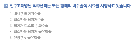 진주고려병원 척추센터는 모든 형태의 비수술적 치료를 시행하고 있습니다.            
                내시경 레이저수술
                최소침습 레이저수술
                레이저 디스크 강화수술
                최소침습 레이저 골유합술
                전방경유 골유합술