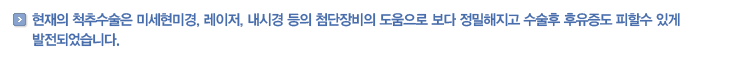 현재의 척추수술은 미세현미경, 레이저, 내시경 등의 첨단장비의 도움으로 보다 정밀해지고 수술후 후유증도 피할수 있게 발전되었습니다.