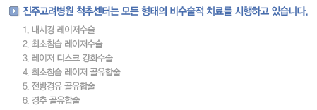 진주고려병원 척추센터는 모든 형태의 비수술적 치료를 시행하고 있습니다.            
                내시경 레이저수술
                최소침습 레이저수술
                레이저 디스크 강화수술
                최소침습 레이저 골유합술
                전방경유 골유합술
				경추 골유합술