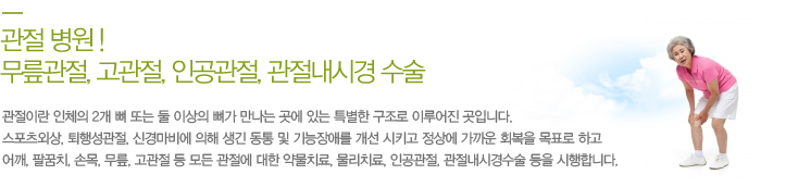 관절이란 인체의 2개 뼈 또는 둘 이상의 뼈가 만나는 곳에 있는 특별한 구조로 이루어진 곳입니다.스포츠외상, 퇴행성관절, 신경마비에 의해 생긴 동통 및 기능장애를 개선 시키고 정상에 가까운 회복을 목표로 하고 어깨, 팔꿈치, 손목, 무릎, 고관절 등 모든 관절에 대한 약물치료, 물리치료, 인공관절, 관절내시경수술 등을 시행합니다. 