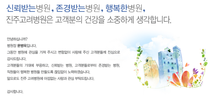 안녕하십니까?
병원장 김취열입니다.
그동안 병원에 관심을 가져 주시고 변함없이 사랑해 주신 고객분들께 진심으로 감사드립니다.
고객분들의 기대에 부응하고, 신뢰받는 병원, 고객분들로부터 존경받는 병원, 직원들이 행복한 병원들 만들도록 끊임없이 노력하겠습니다.
앞으로도 진주 고려병원에 아낌없는 사랑과 관심 부탁드립니다.

감사합니다.