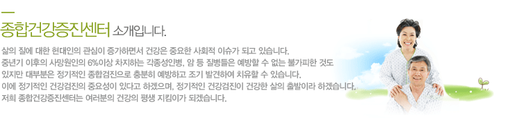 삶의 질에 대한 현대인의 관심이 증가하면서 건강은 중요한 사회적 이슈가 되고 있습니다. 
중년기 이후의 사망원인의 6%이상 차지하는 각종성인병, 암 등 질병들은 예방할 수 없는 불가피한 것도 있지만 대부분은 정기적인 종합검진으로 충분히 예방하고 조기 발견하여 치유할 수 있습니다. 
이에 정기적인 건강검진의 중요성이 있다고 하겠으며, 정기적인 건강검진이 건강한 삶의 출발이라 하겠습니다. 
저희 종합건강증진센터는 여러분의 건강의 평생 지킴이가 되겠습니다.